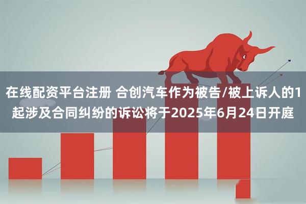 在线配资平台注册 合创汽车作为被告/被上诉人的1起涉及合同纠纷的诉讼将于2025年6月24日开庭