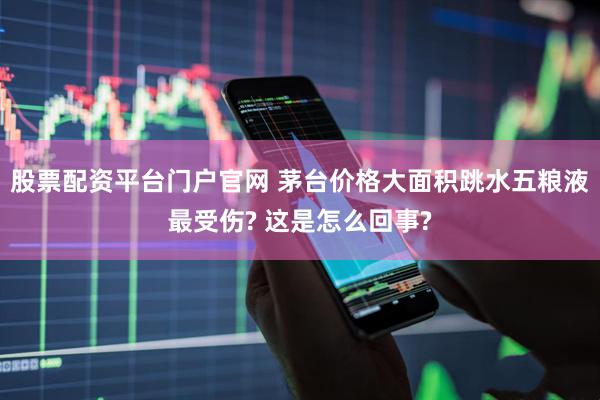 股票配资平台门户官网 茅台价格大面积跳水五粮液最受伤? 这是怎么回事?