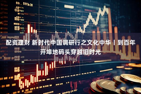 配资理财 新时代中国调研行之文化中华丨到百年开埠地码头穿越旧时光