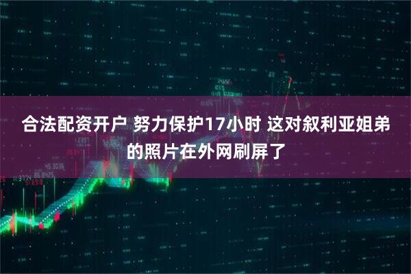 合法配资开户 努力保护17小时 这对叙利亚姐弟的照片在外网刷屏了