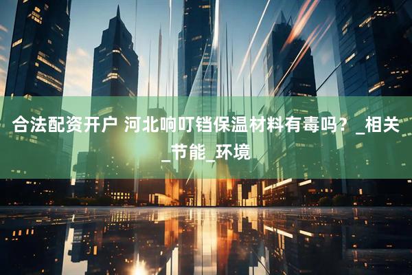 合法配资开户 河北响叮铛保温材料有毒吗？_相关_节能_环境
