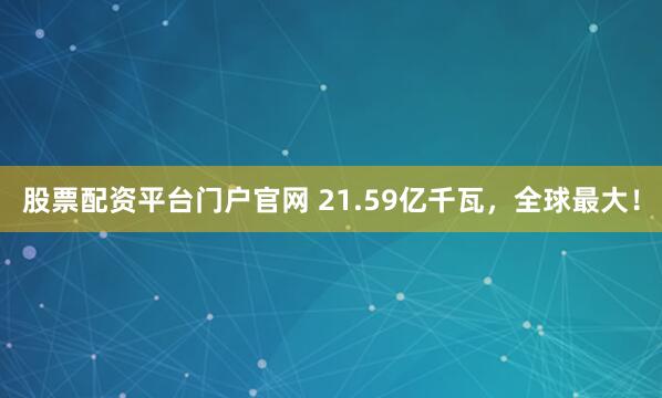 股票配资平台门户官网 21.59亿千瓦，全球最大！