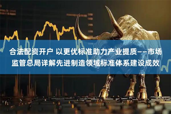 合法配资开户 以更优标准助力产业提质——市场监管总局详解先进制造领域标准体系建设成效