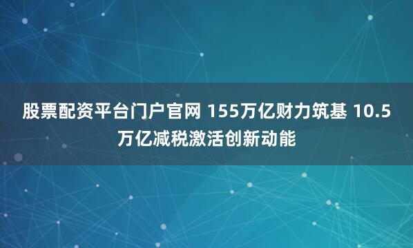 股票配资平台门户官网 155万亿财力筑基 10.5万亿减税激活创新动能