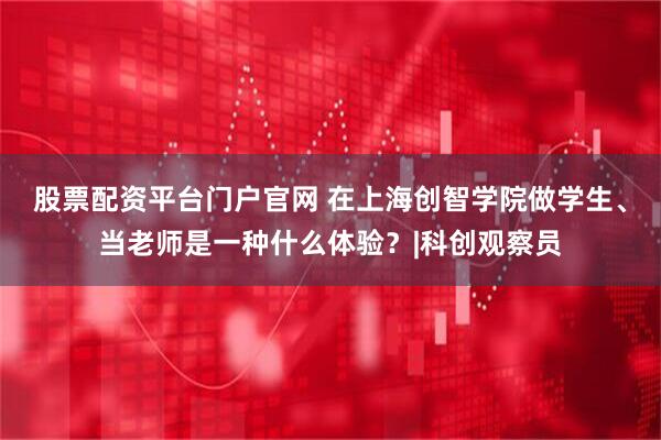 股票配资平台门户官网 在上海创智学院做学生、当老师是一种什么体验？|科创观察员