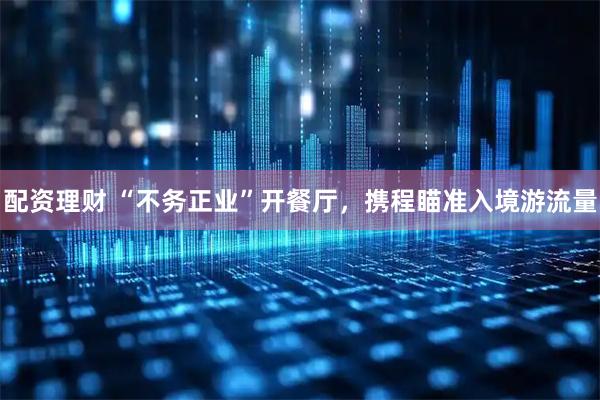 配资理财 “不务正业”开餐厅，携程瞄准入境游流量