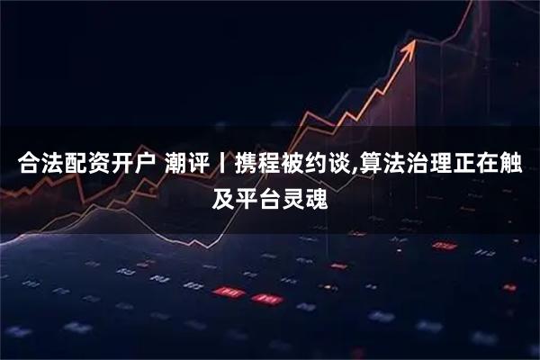 合法配资开户 潮评丨携程被约谈,算法治理正在触及平台灵魂
