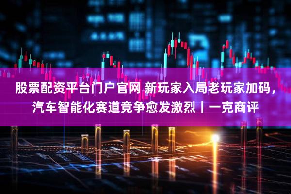 股票配资平台门户官网 新玩家入局老玩家加码，汽车智能化赛道竞争愈发激烈丨一克商评