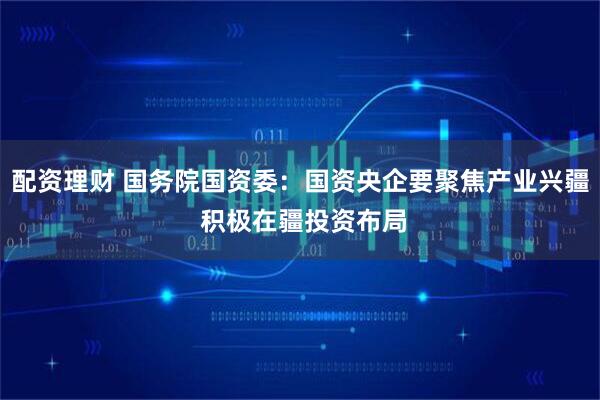 配资理财 国务院国资委：国资央企要聚焦产业兴疆 积极在疆投资布局