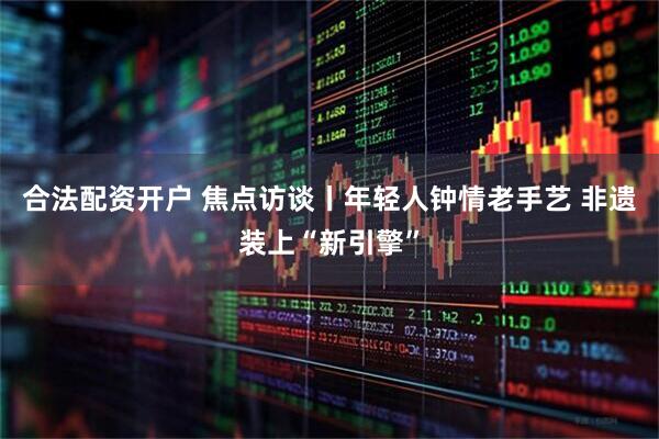 合法配资开户 焦点访谈丨年轻人钟情老手艺 非遗装上“新引擎”