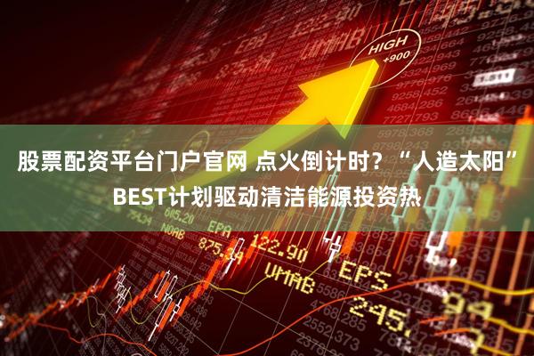 股票配资平台门户官网 点火倒计时？“人造太阳”BEST计划驱动清洁能源投资热