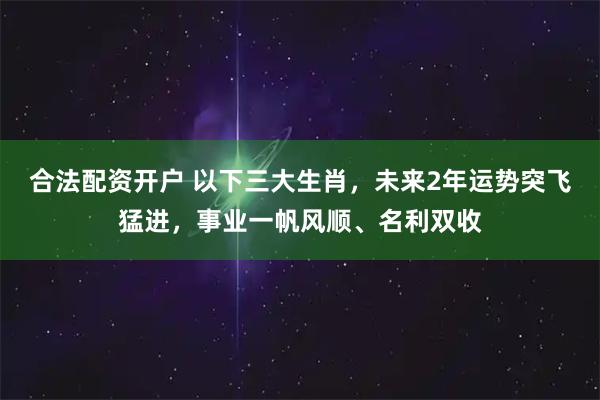 合法配资开户 以下三大生肖，未来2年运势突飞猛进，事业一帆风顺、名利双收