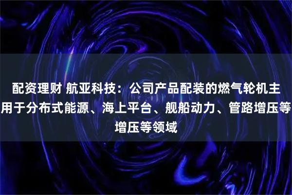 配资理财 航亚科技：公司产品配装的燃气轮机主要应用于分布式能源、海上平台、舰船动力、管路增压等领域