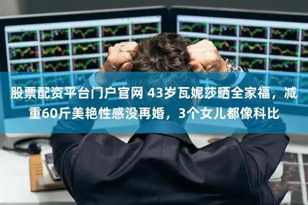 股票配资平台门户官网 43岁瓦妮莎晒全家福，减重60斤美艳性感没再婚，3个女儿都像科比